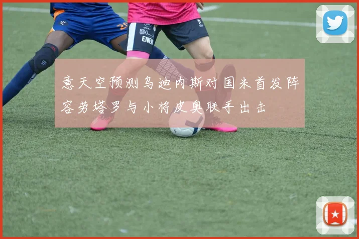 意天空预测乌迪内斯对国米首发阵容劳塔罗与小将皮奥联手出击
