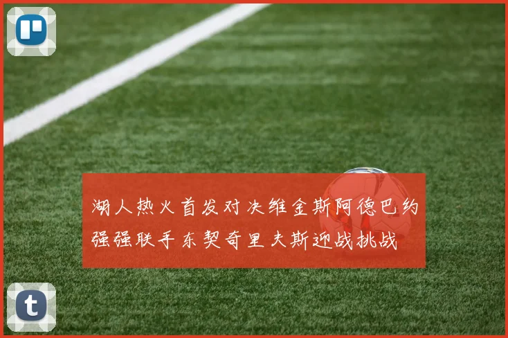 湖人热火首发对决维金斯阿德巴约强强联手东契奇里夫斯迎战挑战