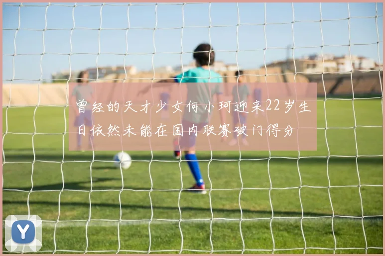 曾经的天才少女何小珂迎来22岁生日依然未能在国内联赛破门得分