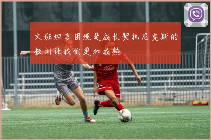 文班坦言困境是成长契机尼克斯的教训让我们更加成熟