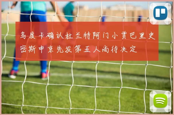 乌度卡确认杜兰特阿门小贾巴里史密斯申京先发第五人尚待决定