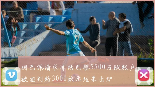 姆巴佩请求冻结巴黎5500万欧账户被拒判赔3000欧元结果出炉
