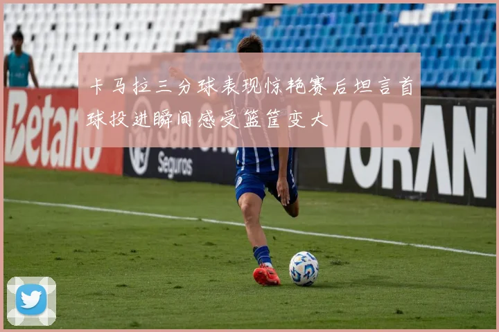 卡马拉三分球表现惊艳赛后坦言首球投进瞬间感受篮筐变大
