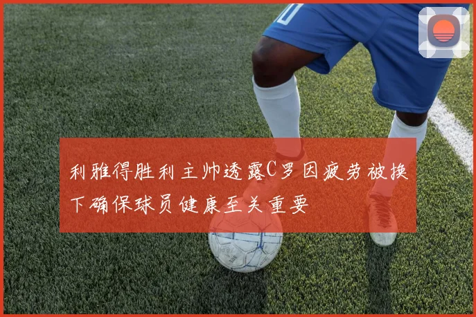 利雅得胜利主帅透露C罗因疲劳被换下确保球员健康至关重要