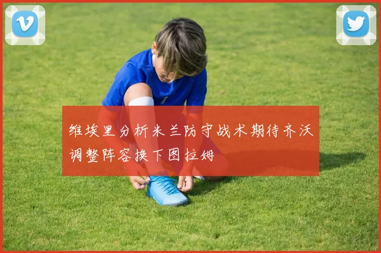维埃里分析米兰防守战术期待齐沃调整阵容换下图拉姆