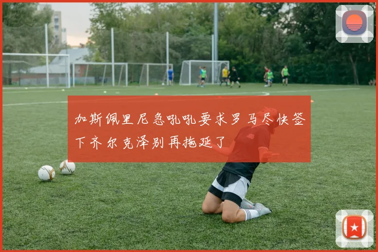 加斯佩里尼急吼吼要求罗马尽快签下齐尔克泽别再拖延了