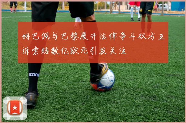 姆巴佩与巴黎展开法律争斗双方互诉索赔数亿欧元引发关注