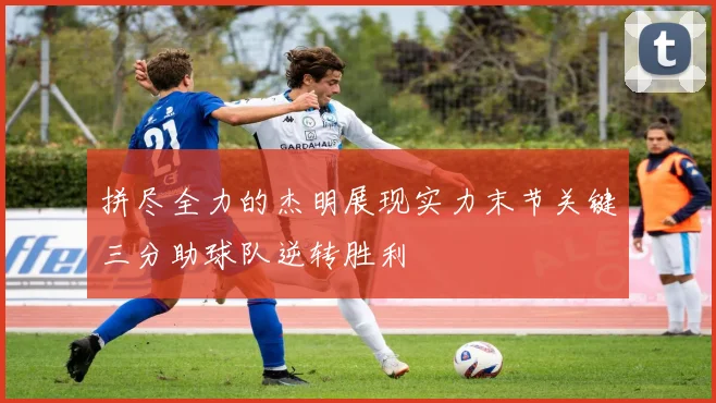 拼尽全力的杰明展现实力末节关键三分助球队逆转胜利