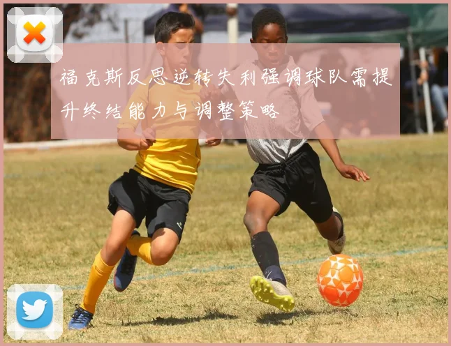福克斯反思逆转失利强调球队需提升终结能力与调整策略