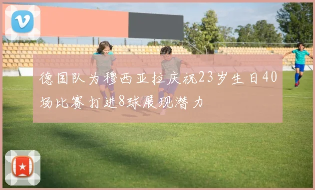 德国队为穆西亚拉庆祝23岁生日40场比赛打进8球展现潜力