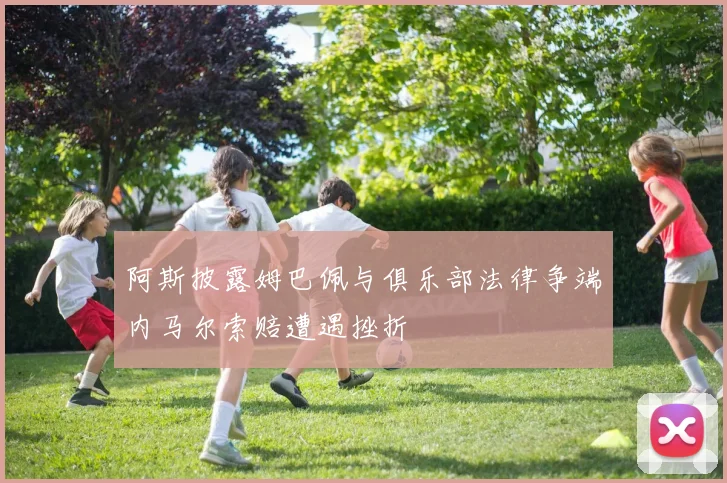 阿斯披露姆巴佩与俱乐部法律争端内马尔索赔遭遇挫折