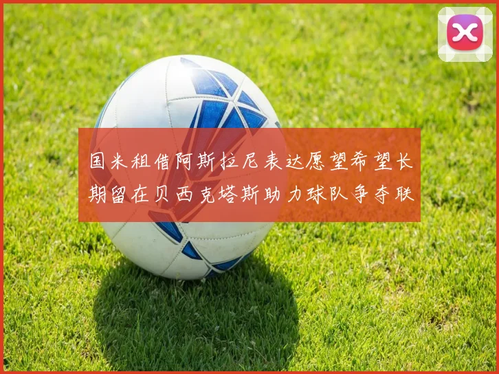 国米租借阿斯拉尼表达愿望希望长期留在贝西克塔斯助力球队争夺联赛冠军