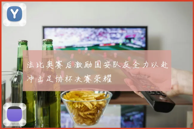 法比奥赛后激励国安队友全力以赴冲击足协杯决赛荣耀