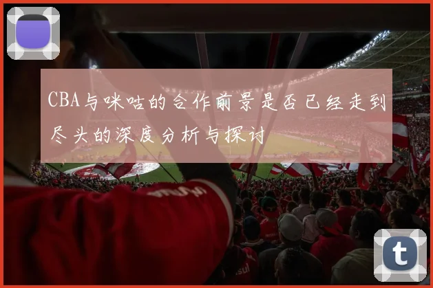 CBA与咪咕的合作前景是否已经走到尽头的深度分析与探讨
