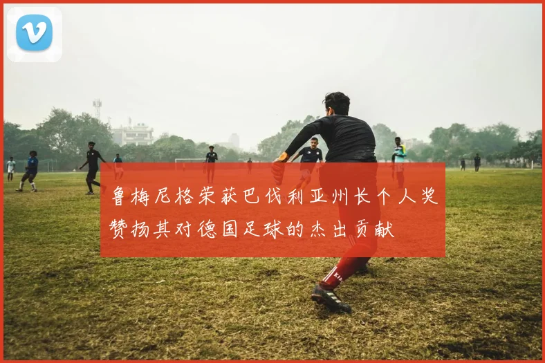 鲁梅尼格荣获巴伐利亚州长个人奖赞扬其对德国足球的杰出贡献