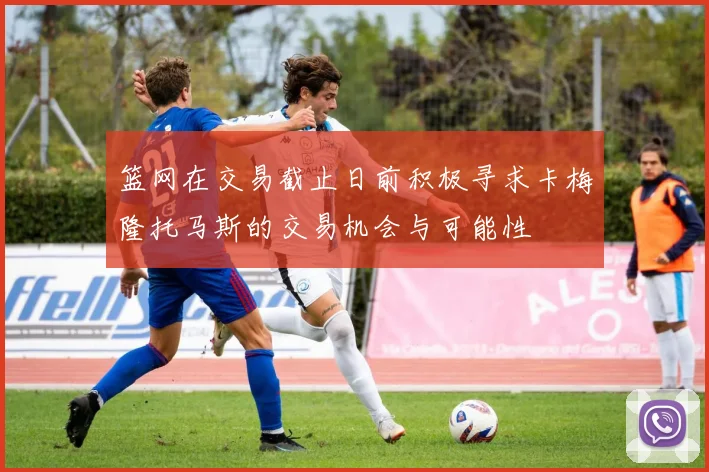 篮网在交易截止日前积极寻求卡梅隆托马斯的交易机会与可能性
